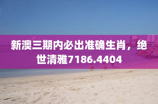 新澳三期内必出准确生肖，绝世清雅7186.4404