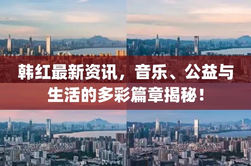 韩红最新资讯，音乐、公益与生活的多彩篇章揭秘！