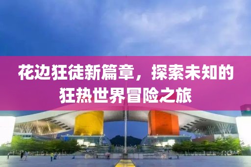 花边狂徒新篇章，探索未知的狂热世界冒险之旅
