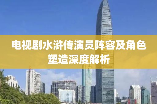 电视剧水浒传演员阵容及角色塑造深度解析