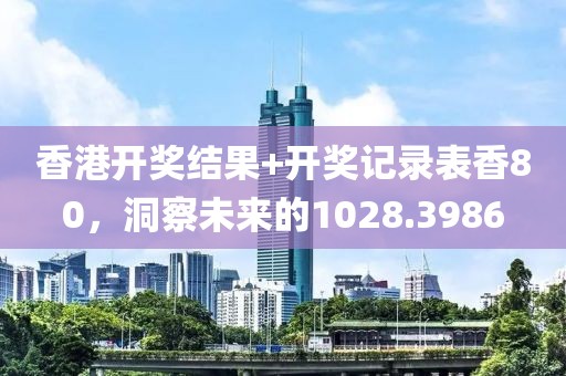 香港开奖结果+开奖记录表香80，洞察未来的1028.3986