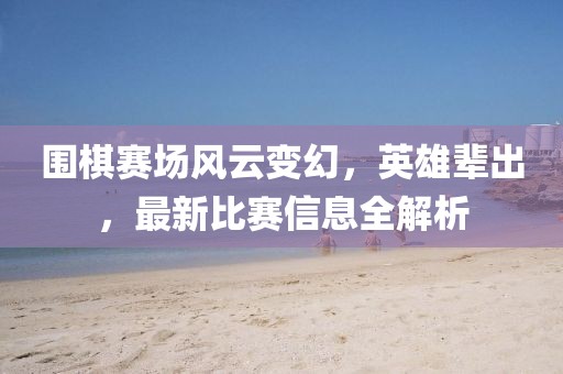 围棋赛场风云变幻，英雄辈出，最新比赛信息全解析