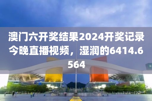 澳门六开奖结果2024开奖记录今晚直播视频，湿润的6414.6564