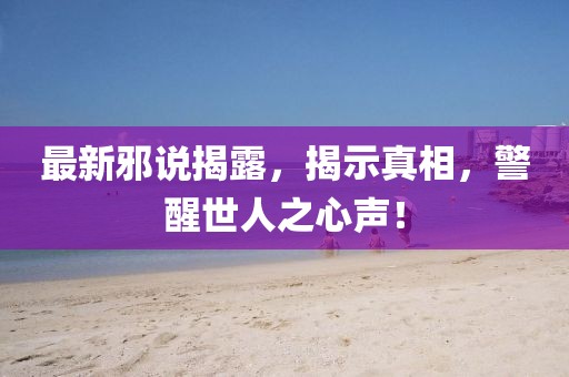 最新邪说揭露，揭示真相，警醒世人之心声！