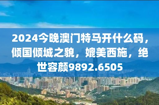 2024今晚澳门特马开什么码，倾国倾城之貌，媲美西施，绝世容颜9892.6505