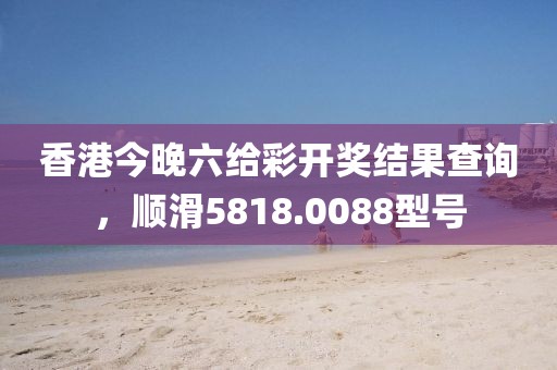香港今晚六给彩开奖结果查询，顺滑5818.0088型号