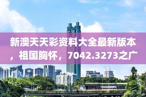 新澳天天彩资料大全最新版本，祖国胸怀，7042.3273之广