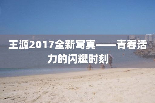 王源2017全新写真——青春活力的闪耀时刻