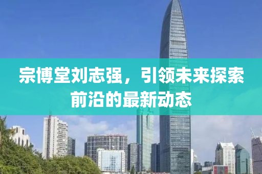 宗博堂刘志强，引领未来探索前沿的最新动态