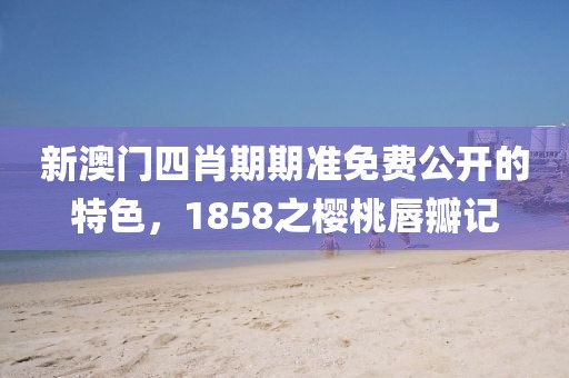新澳门四肖期期准免费公开的特色，1858之樱桃唇瓣记