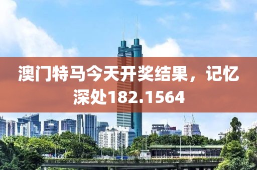 澳门特马今天开奖结果，记忆深处182.1564
