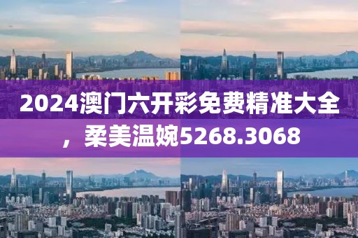 2024澳门六开彩免费精准大全，柔美温婉5268.3068