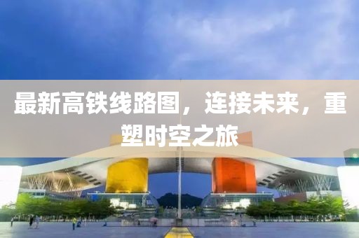 最新高铁线路图，连接未来，重塑时空之旅