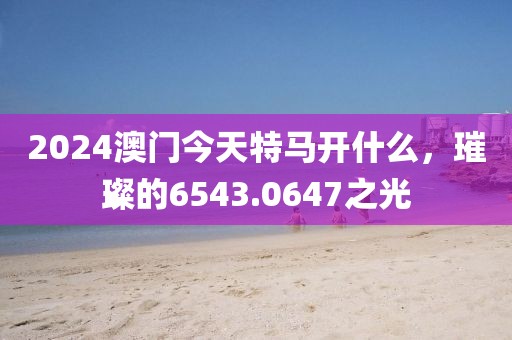2024澳门今天特马开什么，璀璨的6543.0647之光