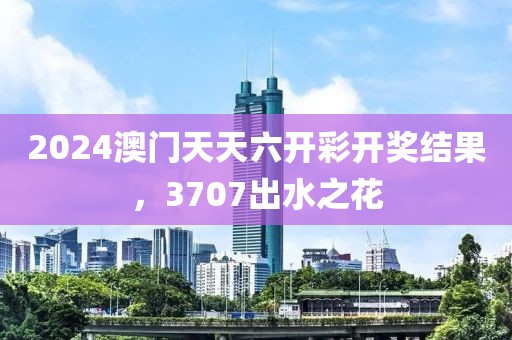 2024澳门天天六开彩开奖结果，3707出水之花