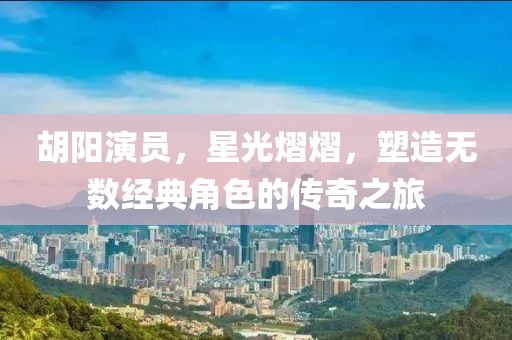 胡阳演员，星光熠熠，塑造无数经典角色的传奇之旅