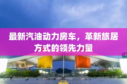 最新汽油动力房车，革新旅居方式的领先力量