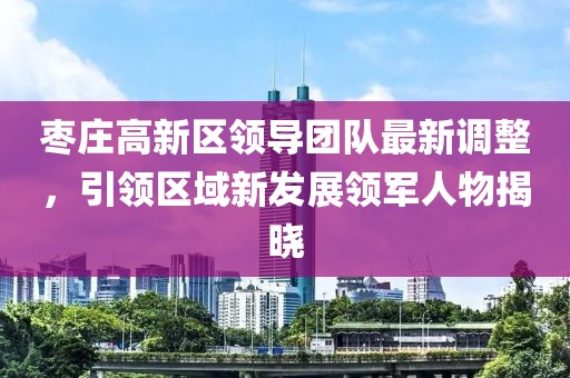 枣庄高新区领导团队最新调整，引领区域新发展领军人物揭晓