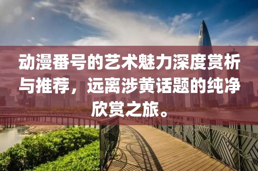 动漫番号的艺术魅力深度赏析与推荐，远离涉黄话题的纯净欣赏之旅。