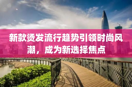 新款烫发流行趋势引领时尚风潮，成为新选择焦点