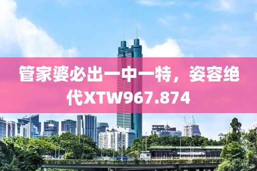 管家婆必出一中一特，姿容绝代XTW967.874