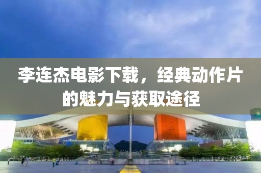 李连杰电影下载，经典动作片的魅力与获取途径