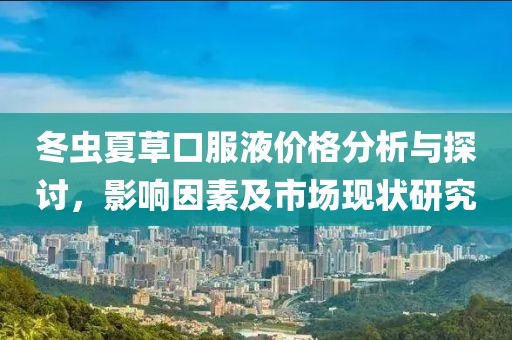 冬虫夏草口服液价格分析与探讨，影响因素及市场现状研究