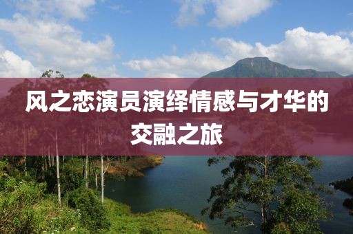 风之恋演员演绎情感与才华的交融之旅
