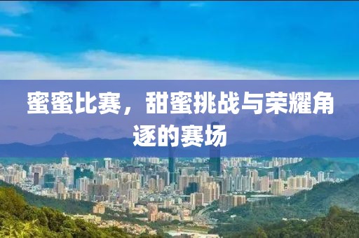 蜜蜜比赛，甜蜜挑战与荣耀角逐的赛场