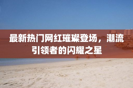 最新热门网红璀璨登场，潮流引领者的闪耀之星