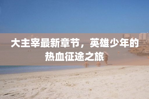 大主宰最新章节，英雄少年的热血征途之旅