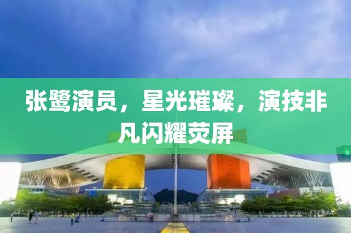 张鹭演员，星光璀璨，演技非凡闪耀荧屏