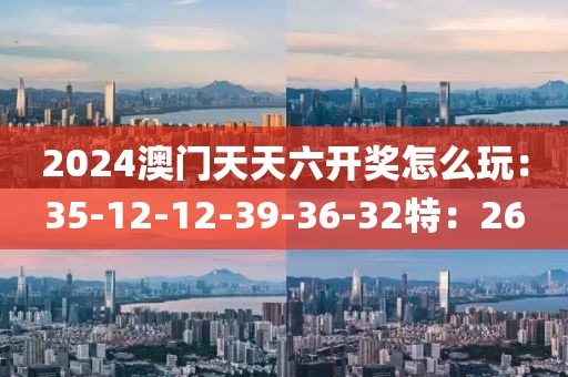 2024澳门天天六开奖怎么玩：35-12-12-39-36-32特：26