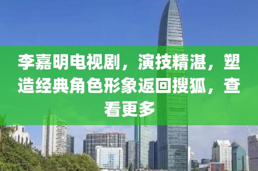 李嘉明电视剧，演技精湛，塑造经典角色形象返回搜狐，查看更多
