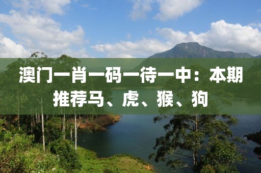 澳门一肖一码一待一中：本期推荐马、虎、猴、狗