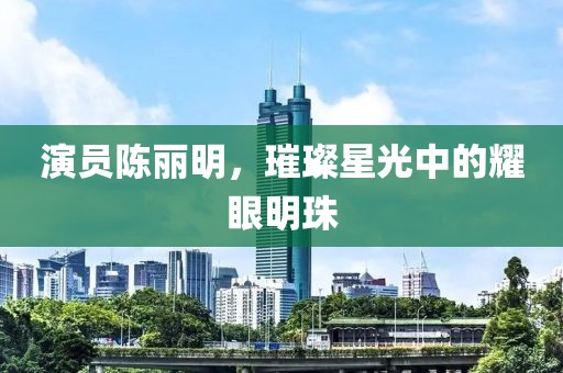 演员陈丽明，璀璨星光中的耀眼明珠