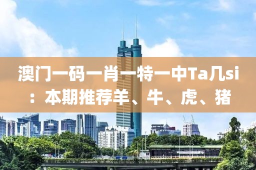 澳门一码一肖一特一中Ta几si：本期推荐羊、牛、虎、猪