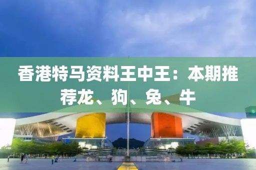 香港特马资料王中王：本期推荐龙、狗、兔、牛