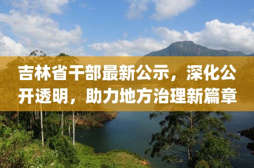 吉林省干部最新公示，深化公开透明，助力地方治理新篇章