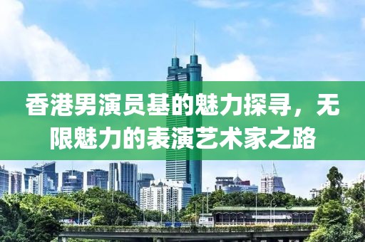 香港男演员基的魅力探寻，无限魅力的表演艺术家之路