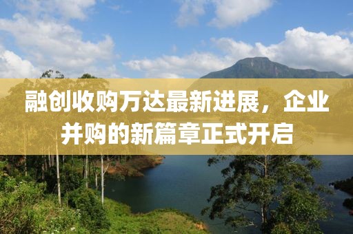 融创收购万达最新进展，企业并购的新篇章正式开启