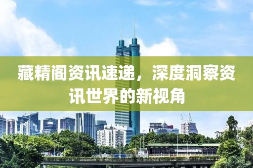 藏精阁资讯速递，深度洞察资讯世界的新视角