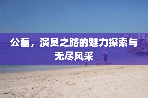 公磊，演员之路的魅力探索与无尽风采
