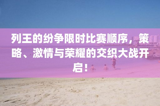 列王的纷争限时比赛顺序，策略、激情与荣耀的交织大战开启！