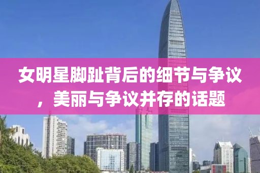 女明星脚趾背后的细节与争议，美丽与争议并存的话题