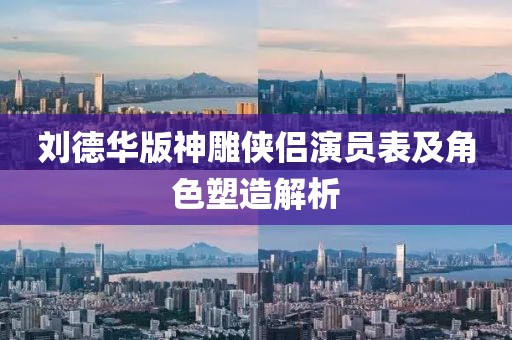 刘德华版神雕侠侣演员表及角色塑造解析