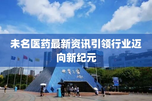 未名医药最新资讯引领行业迈向新纪元