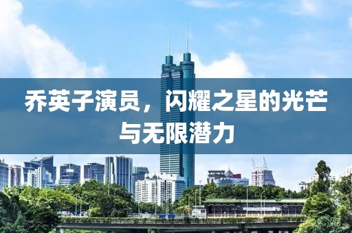 乔英子演员，闪耀之星的光芒与无限潜力