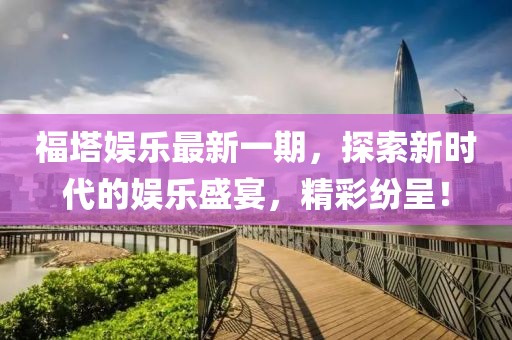 福塔娱乐最新一期，探索新时代的娱乐盛宴，精彩纷呈！