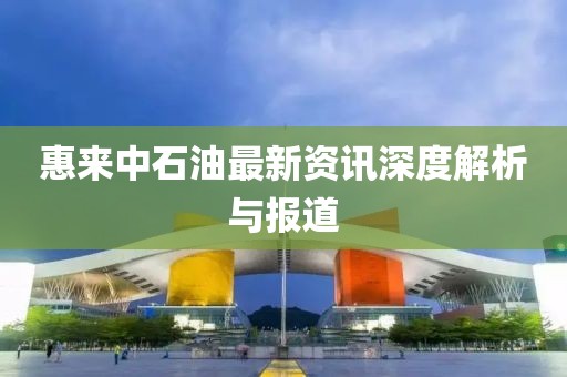 惠来中石油最新资讯深度解析与报道